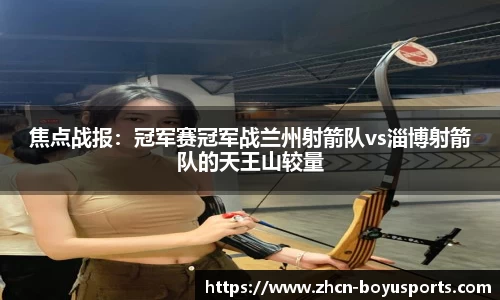 焦点战报：冠军赛冠军战兰州射箭队vs淄博射箭队的天王山较量